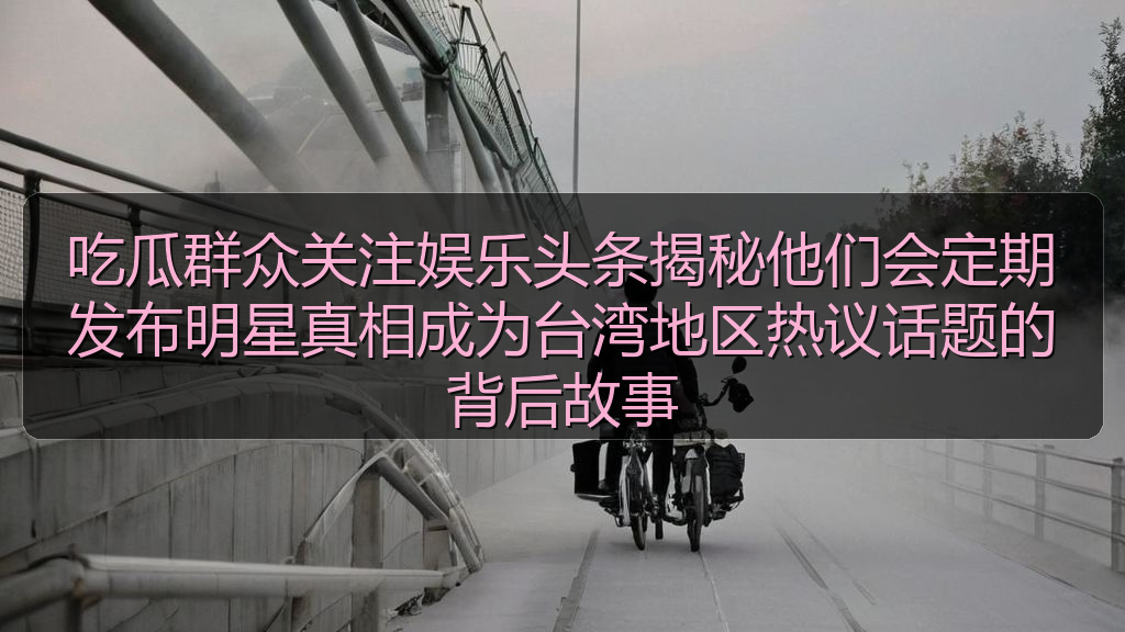 吃瓜群众关注娱乐头条揭秘他们会定期发布明星真相成为台湾地区热议话题的背后故事