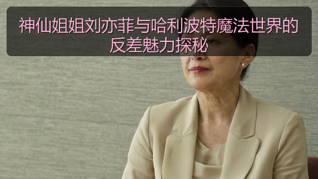 神仙姐姐刘亦菲与哈利波特魔法世界的反差魅力探秘