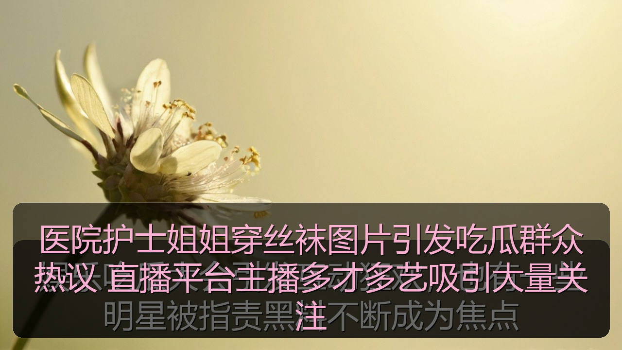 医院护士姐姐穿丝袜图片引发吃瓜群众热议 直播平台主播多才多艺吸引大量关注