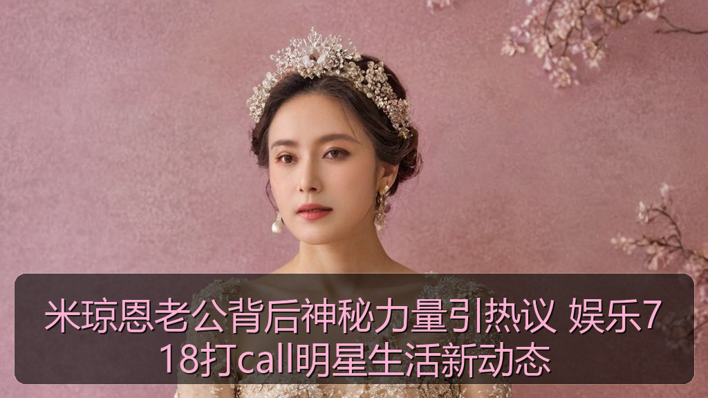 米琼恩老公背后神秘力量引热议 娱乐718打call明星生活新动态