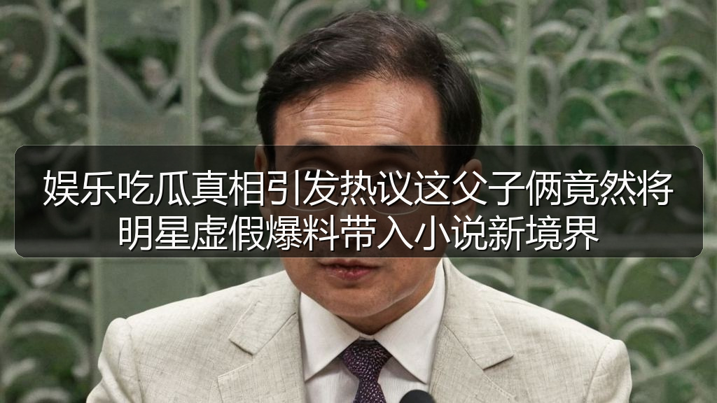 娱乐吃瓜真相引发热议这父子俩竟然将明星虚假爆料带入小说新境界