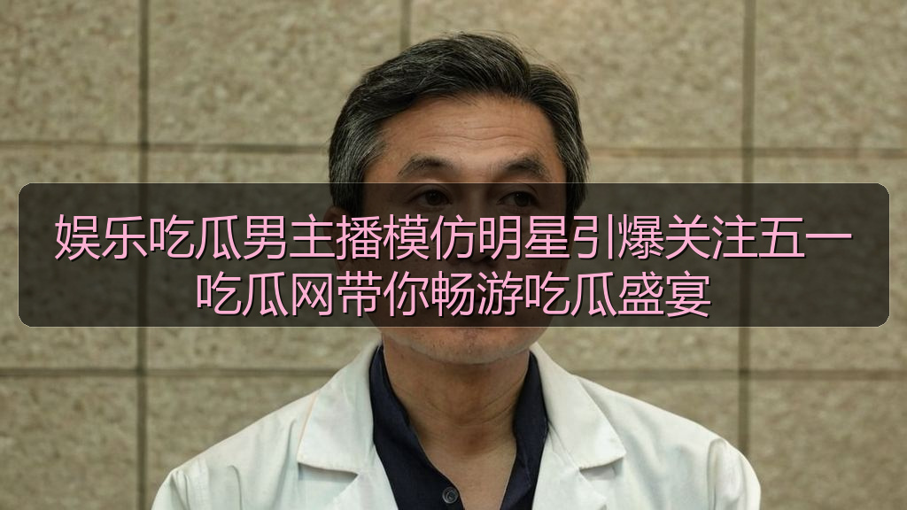 娱乐吃瓜男主播模仿明星引爆关注五一吃瓜网带你畅游吃瓜盛宴