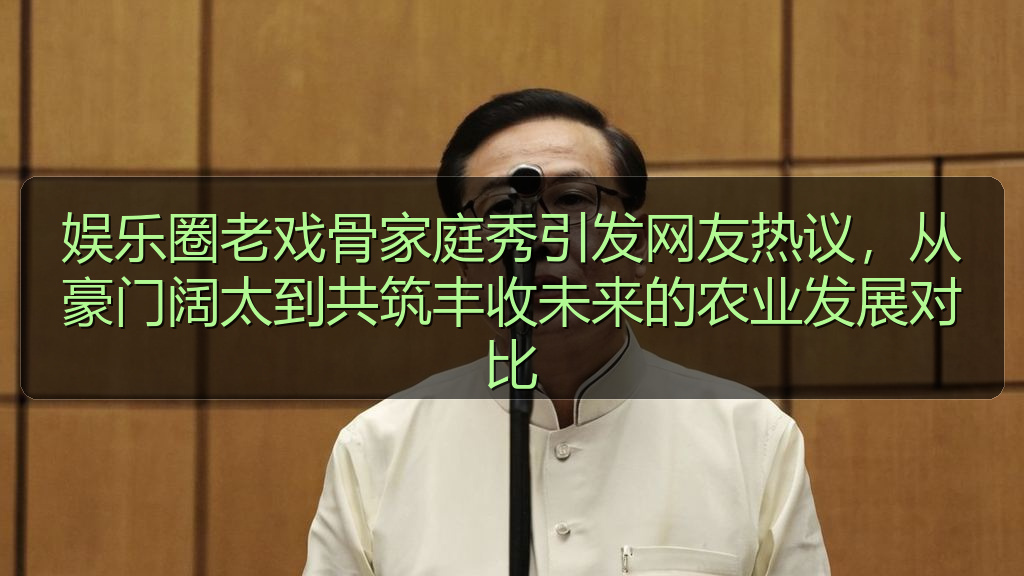 爆料网 - 娱乐圈老戏骨家庭秀引发网友热议,从豪门阔太到共筑丰收未来的农业发展对比