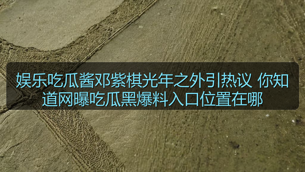 娱乐吃瓜酱邓紫棋光年之外引热议 你知道网曝吃瓜黑爆料入口位置在哪