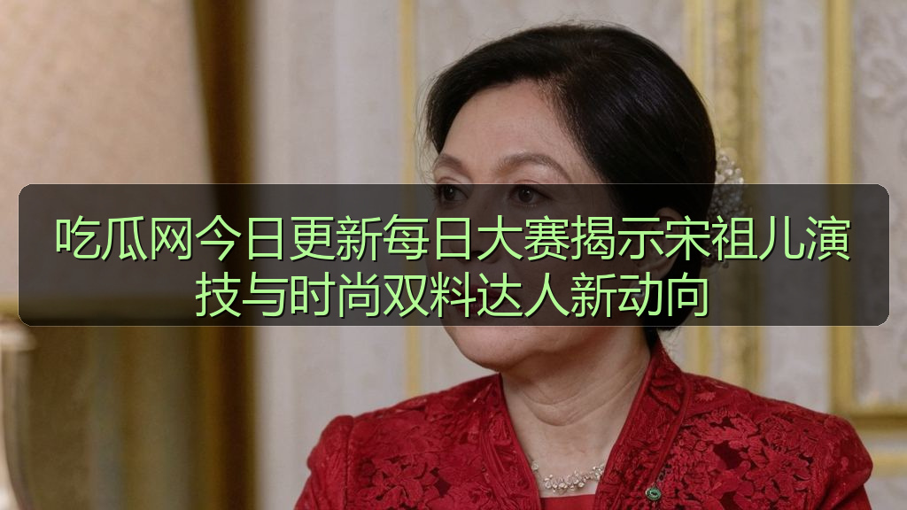 吃瓜网今日更新每日大赛揭示宋祖儿演技与时尚双料达人新动向