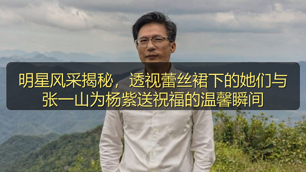 明星风采揭秘，透视蕾丝裙下的她们与张一山为杨紫送祝福的温馨瞬间