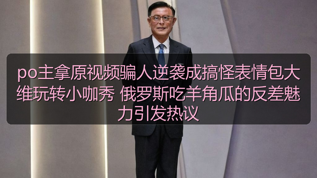 po主拿原视频骗人逆袭成搞怪表情包大维玩转小咖秀 俄罗斯吃羊角瓜的反差魅力引发热议