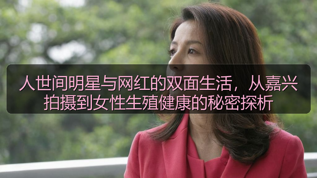 人世间明星与网红的双面生活,从嘉兴拍摄到女性生殖健康的秘密探析