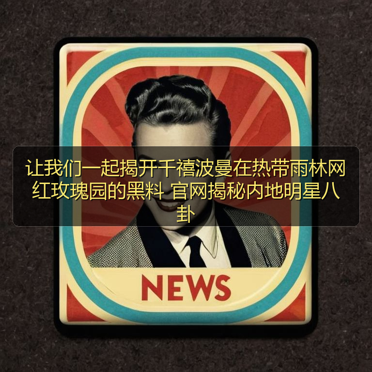 让我们一起揭开千禧波曼在热带雨林网红玫瑰园的黑料 官网揭秘内地明星八卦