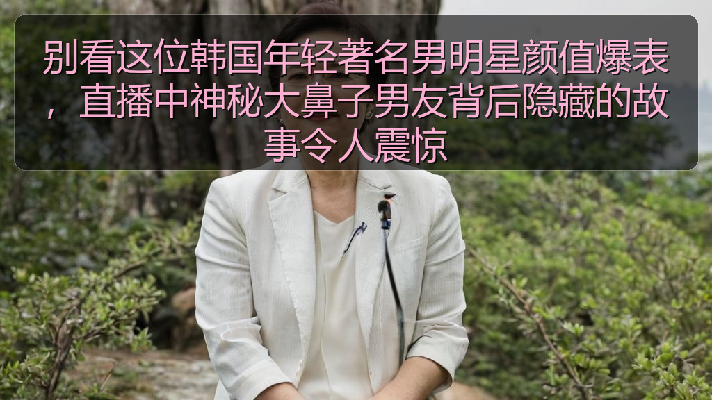 别看这位韩国年轻著名男明星颜值爆表，直播中神秘大鼻子男友背后隐藏的故事令人震惊