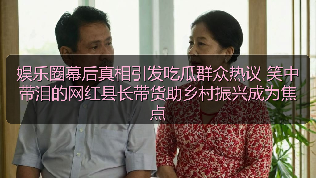 娱乐圈幕后真相引发吃瓜群众热议 笑中带泪的网红县长带货助乡村振兴成为焦点