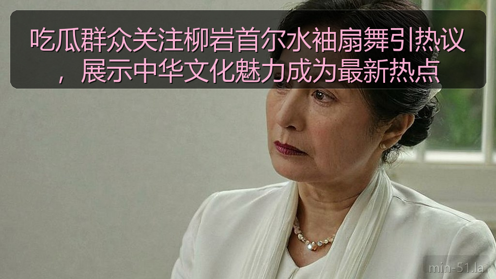 吃瓜群众关注柳岩首尔水袖扇舞引热议，展示中华文化魅力成为最新热点