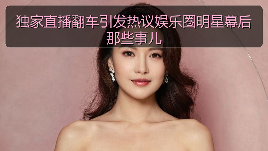 独家直播翻车引发热议娱乐圈明星幕后那些事儿